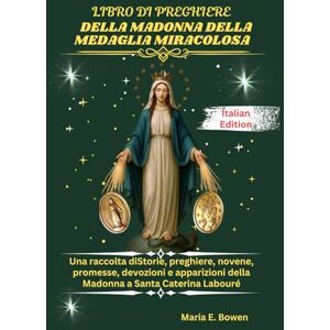 E. Bowen, Maria LIBRO DI PREGHIERE DELLA MADONNA DELLA MEDAGLIA MIRACOLOSA: Una raccolta diStorie, preghiere, novene, promesse, devozioni e apparizioni della Madonna a Santa Caterina Labouré E. Bowen, Maria LIBRO DI PREGHIERE DELLA MADONNA DELLA MEDAGLIA MIRACOLOSA: Una raccolta diStorie, preghiere, novene, promesse, devozioni e apparizioni della Madonna a Santa Caterina Labouré