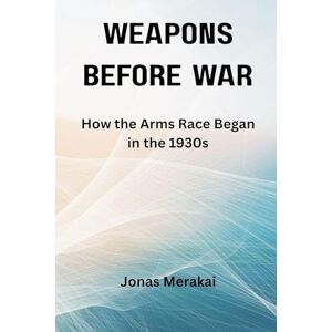 Merakai, Jonas Weapons Before War: How the Arms Race Began in the 1930s Merakai, Jonas Weapons Before War: How the Arms Race Began in the 1930s