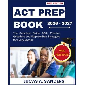A. Sanders, Lucas ACT PREP BOOK 2026-2027: The Complete Guide: 500+ Practice Questions and Step-by-Step Strategies for Every Section A. Sanders, Lucas ACT PREP BOOK 2026-2027: The Complete Guide: 500+ Practice Questions and Step-by-Step Strategies for Every Section