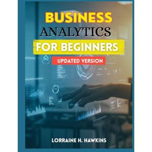 HAWKINS, LORRAINE H. BUSINESS ANALYTICS FOR BEGINNERS (UPDATED VERSION): Making Smarter Business Decisions with Data, Analytics, and AI—An Updated Beginner’s Guide HAWKINS, LORRAINE H. BUSINESS ANALYTICS FOR BEGINNERS (UPDATED VERSION): Making Smarter Business Decisions with Data, Analytics, and AI—An Updated Beginner’s Guide