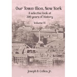 Collea Jr, Joseph D Our Town—Ilion, NY: A Selective Look at 300 Years of History Volume IV Collea Jr, Joseph D Our Town—Ilion, NY: A Selective Look at 300 Years of History Volume IV