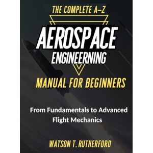 RUTHERFORD, WATSON T. THE COMPLETE A-Z AEROSPACE ENGINEERING MANUAL FOR BEGINNERS: From Fundamentals to Advanced Flight Mechanics (AEROSPACE & AUTOMOTIVE ENGINEERING) RUTHERFORD, WATSON T. THE COMPLETE A-Z AEROSPACE ENGINEERING MANUAL FOR BEGINNERS: From Fundamentals to Advanced Flight Mechanics (AEROSPACE & AUTOMOTIVE ENGINEERING)