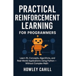 Cahill, Howley Practical Reinforcement Learning for Programmers: Learn RL Concepts, Algorithms, and Real-World Applications Using Python Without Complex Math Cahill, Howley Practical Reinforcement Learning for Programmers: Learn RL Concepts, Algorithms, and Real-World Applications Using Python Without Complex Math