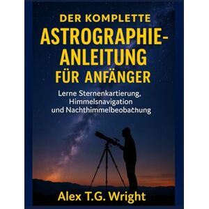 T.G. Wright, Alex DER KOMPLETTE ASTROGRAPHIE-ANLEITUNG FÜR ANFÄNGER: Lerne Sternenkartierung, Himmelsnavigation und Nachthimmelbeobachtung T.G. Wright, Alex DER KOMPLETTE ASTROGRAPHIE-ANLEITUNG FÜR ANFÄNGER: Lerne Sternenkartierung, Himmelsnavigation und Nachthimmelbeobachtung