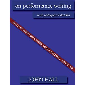 Hall, John A. Essays on Performance Writing, Poetics and Poetry: On Performance Writing, with pedagogical sketches: Vol 1 Hall, John A. Essays on Performance Writing, Poetics and Poetry: On Performance Writing, with pedagogical sketches: Vol 1