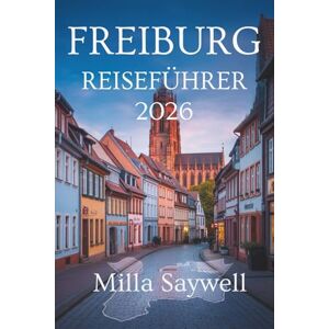 Saywell, Milla FREIBURG REISEFÜHRER 2026: Ein neuer Blick auf Kultur, Natur und lokales Leben in Deutschland Saywell, Milla FREIBURG REISEFÜHRER 2026: Ein neuer Blick auf Kultur, Natur und lokales Leben in Deutschland