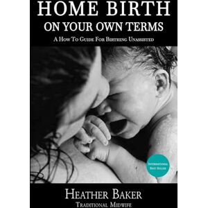 Baker, Heather Home Birth On Your Own Terms: A How To Guide For Birthing Unassisted Baker, Heather Home Birth On Your Own Terms: A How To Guide For Birthing Unassisted