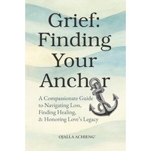 Achieng', Ojalla Grief: Finding Your Anchor: A Compassionate Guide to Navigating Loss, Finding Healing, & Honoring Love's Legacy. Achieng', Ojalla Grief: Finding Your Anchor: A Compassionate Guide to Navigating Loss, Finding Healing, & Honoring Love's Legacy.