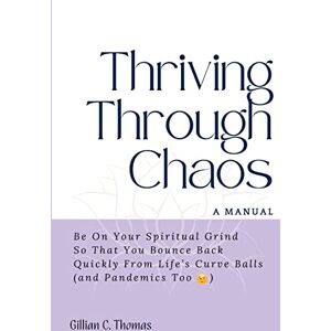 Thomas, Gillian C Thriving Through Chaos, A Manual: Be On Your Spiritual Grind So That You Bounce Back Quickly From Life's Curve Balls (and Pandemics Too) Thomas, Gillian C Thriving Through Chaos, A Manual: Be On Your Spiritual Grind So That You Bounce Back Quickly From Life's Curve Balls (and Pandemics Too)