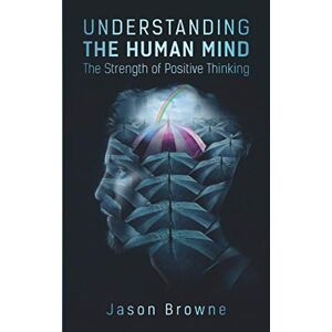 Browne, Jason Understanding the Human Mind: The Strength of Positive Thinking Browne, Jason Understanding the Human Mind: The Strength of Positive Thinking