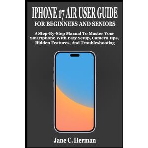 C. Herman, Jane IPHONE 17 AIR USER GUIDE FOR BEGINNERS AND SENIORS: A Step-By-Step Manual To Master Your Smartphone With Easy Setup, Camera Tips, Hidden Features, And Troubleshooting C. Herman, Jane IPHONE 17 AIR USER GUIDE FOR BEGINNERS AND SENIORS: A Step-By-Step Manual To Master Your Smartphone With Easy Setup, Camera Tips, Hidden Features, And Troubleshooting