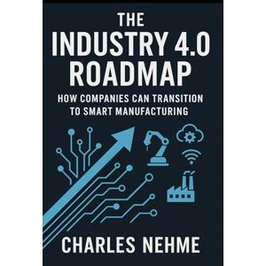 Nehme, Charles The Industry 4.0 Roadmap: How Companies Can Transition to Smart Manufacturing Nehme, Charles The Industry 4.0 Roadmap: How Companies Can Transition to Smart Manufacturing