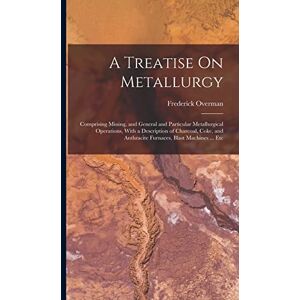 Overman, Frederick A Treatise On Metallurgy: Comprising Mining, and General and Particular Metallurgical Operations, With a Description of Charcoal, Coke, and Anthracite Furnaces, Blast Machines ... Etc Overman, Frederick A Treatise On Metallurgy: Comprising Mining, and General and Particular Metallurgical Operations, With a Description of Charcoal, Coke, and Anthracite Furnaces, Blast Machines ... Etc