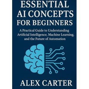 Carter, Alex Essential AI Concepts for Beginners: A Practical Guide to Understanding Artificial Intelligence, Machine Learning, and the Future of Automation Carter, Alex Essential AI Concepts for Beginners: A Practical Guide to Understanding Artificial Intelligence, Machine Learning, and the Future of Automation
