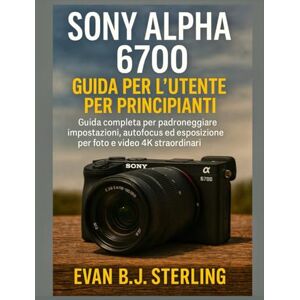 B.J. Sterling, Evan SONY ALPHA 6700 GUIDA PER L'UTENTE PER PRINCIPIANTI: Guida completa per padroneggiare impostazioni, autofocus ed esposizione per foto e video 4K straordinari B.J. Sterling, Evan SONY ALPHA 6700 GUIDA PER L'UTENTE PER PRINCIPIANTI: Guida completa per padroneggiare impostazioni, autofocus ed esposizione per foto e video 4K straordinari