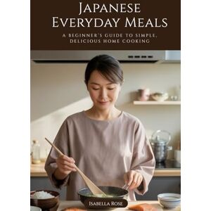 Rose, Isabella Japanese Everyday Meals: A Beginner’s Guide to Simple, Delicious Home Cooking Rose, Isabella Japanese Everyday Meals: A Beginner’s Guide to Simple, Delicious Home Cooking