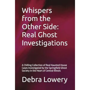 Lowery, Debra Whispers from the Other Side: Real Ghost Investigations: A Chilling Collection of Real Haunted House Cases Investigated by the Springfield Ghost Society in the Heart of Central Illinois Lowery, Debra Whispers from the Other Side: Real Ghost Investigations: A Chilling Collection of Real Haunted House Cases Investigated by the Springfield Ghost Society in the Heart of Central Illinois