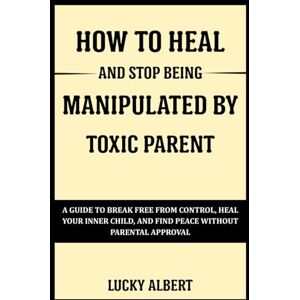 Albert, Lucky HOW TO HEAL AND STOP BEING MANIPULATED BY TOXIC PARENT: A Guide To Break Free From Control, Heal Your Inner Child, And Find Peace Without Parental Approval Albert, Lucky HOW TO HEAL AND STOP BEING MANIPULATED BY TOXIC PARENT: A Guide To Break Free From Control, Heal Your Inner Child, And Find Peace Without Parental Approval