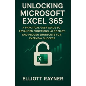 Rayner, Elliott Unlocking Microsoft Excel 365: A Practical User Guide to Advanced Functions, AI Copilot, and Proven Shortcuts for Everyday Success (Application and Multimedia Software Tools) Rayner, Elliott Unlocking Microsoft Excel 365: A Practical User Guide to Advanced Functions, AI Copilot, and Proven Shortcuts for Everyday Success (Application and Multimedia Software Tools)