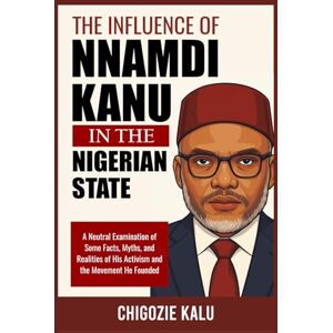 Kalu, Chigozie The Influence of Nnamdi Kanu in the Nigerian State: A Neutral Examination of Some Facts, Myths, and Realities of His Activism and the Movement He Founded Kalu, Chigozie The Influence of Nnamdi Kanu in the Nigerian State: A Neutral Examination of Some Facts, Myths, and Realities of His Activism and the Movement He Founded