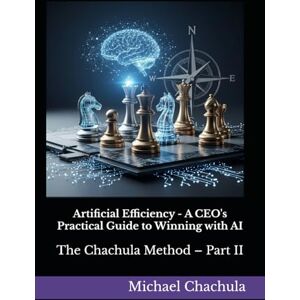 Chachula, Mr Michael Artificial Efficiency A CEO's Practical Guide to Winning with AI: The Chachula Method – Part II Chachula, Mr Michael Artificial Efficiency A CEO's Practical Guide to Winning with AI: The Chachula Method – Part II