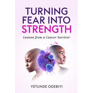 Odebiyi, Yetunde TURNING FEAR INTO STRENGTH: Lessons from a Cancer Survivor Odebiyi, Yetunde TURNING FEAR INTO STRENGTH: Lessons from a Cancer Survivor