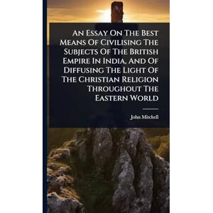 Mitchell, John An Essay On The Best Means Of Civilising The Subjects Of The British Empire In India, And Of Diffusing The Light Of The Christian Religion Throughout The Eastern World Mitchell, John An Essay On The Best Means Of Civilising The Subjects Of The British Empire In India, And Of Diffusing The Light Of The Christian Religion Throughout The Eastern World