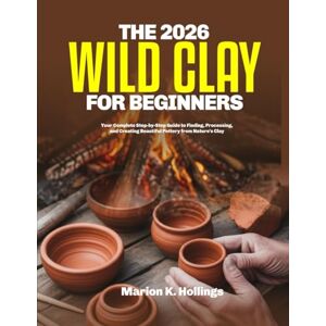 K. Hollings, Marion THE 2026 WILD CLAY FOR BEGINNERS: Your Complete Step-by-Step Guide to Finding, Processing, and Creating Beautiful Pottery from Nature's Clay K. Hollings, Marion THE 2026 WILD CLAY FOR BEGINNERS: Your Complete Step-by-Step Guide to Finding, Processing, and Creating Beautiful Pottery from Nature's Clay