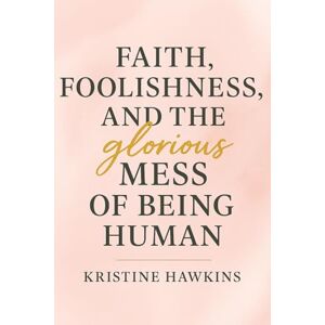 Hawkins, Kristine Faith, Foolishness, and the Glorious Mess of Being Human Hawkins, Kristine Faith, Foolishness, and the Glorious Mess of Being Human