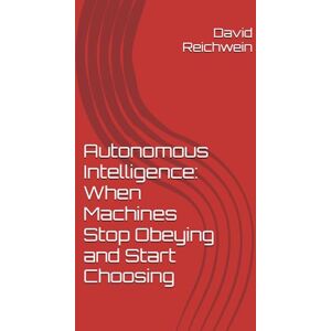 Reichwein, David P. Autonomous Intelligence: When Machines Stop Obeying and Start Choosing: A Historic Precedent Reichwein, David P. Autonomous Intelligence: When Machines Stop Obeying and Start Choosing: A Historic Precedent