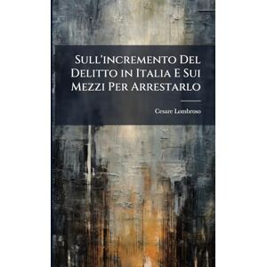 Lombroso, Cesare Sull'incremento Del Delitto in Italia E Sui Mezzi Per Arrestarlo Lombroso, Cesare Sull'incremento Del Delitto in Italia E Sui Mezzi Per Arrestarlo