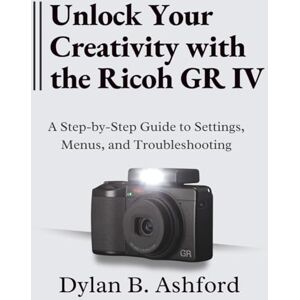 B. Ashford, Dylan Unlock Your Creativity with the Ricoh GR IV: The Ultimate Step-by-Step Guide to Settings, Menus, and Troubleshooting B. Ashford, Dylan Unlock Your Creativity with the Ricoh GR IV: The Ultimate Step-by-Step Guide to Settings, Menus, and Troubleshooting
