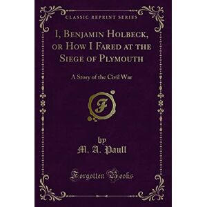 Paull, M. A. I, Benjamin Holbeck, or How I Fared at the Siege of Plymouth (Classic Reprint): A Story of the Civil War: A Story of the Civil War (Classic Reprint) Paull, M. A. I, Benjamin Holbeck, or How I Fared at the Siege of Plymouth (Classic Reprint): A Story of the Civil War: A Story of the Civil War (Classic Reprint)