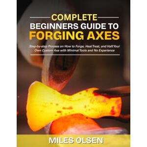 Olsen, Miles Complete Beginners Guide to Forging Axes: Step-by-step Process on How to Forge, Heat Treat, and Haft Your Own Custom Axe with Minimal Tools and No Experience Olsen, Miles Complete Beginners Guide to Forging Axes: Step-by-step Process on How to Forge, Heat Treat, and Haft Your Own Custom Axe with Minimal Tools and No Experience