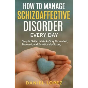 LOPEZ, DANIEL HOW TO MANAGE SCHIZOAFFECTIVE DISORDER EVERY DAY: Simple Daily Habits to Stay Grounded, Focused, and Emotionally Strong LOPEZ, DANIEL HOW TO MANAGE SCHIZOAFFECTIVE DISORDER EVERY DAY: Simple Daily Habits to Stay Grounded, Focused, and Emotionally Strong