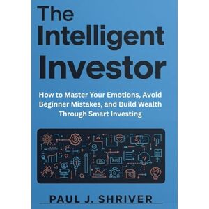 Shriver, Paul J. The Intelligent Investor Mindset: How to Master Your Emotions, Avoid Beginner Mistakes, and Build Wealth Through Smart Investing Shriver, Paul J. The Intelligent Investor Mindset: How to Master Your Emotions, Avoid Beginner Mistakes, and Build Wealth Through Smart Investing