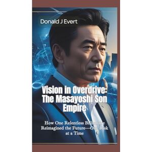 J Evert, Donald J VISION IN OVERDRIVE: The Masayoshi Son Empire—How One Relentless Billionaire Reimagined the Future—One Risk at a Time J Evert, Donald J VISION IN OVERDRIVE: The Masayoshi Son Empire—How One Relentless Billionaire Reimagined the Future—One Risk at a Time