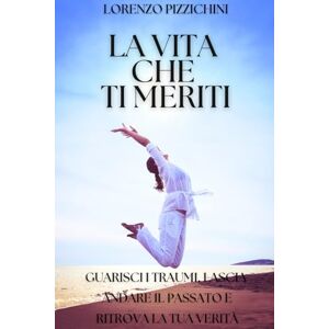 Pizzichini, Lorenzo La Vita Che Ti Meriti: Guarisci le Ferite del Passato, Lasciati alle Spalle il Dolore, Scegli la Tua Verità Pizzichini, Lorenzo La Vita Che Ti Meriti: Guarisci le Ferite del Passato, Lasciati alle Spalle il Dolore, Scegli la Tua Verità