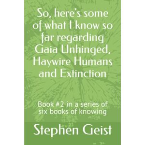 Geist, Stephen So, here's some of what I know so far regarding Gaia Unhinged, Haywire Humans and Extinction: Book #2 in a series of six books of knowing Geist, Stephen So, here's some of what I know so far regarding Gaia Unhinged, Haywire Humans and Extinction: Book #2 in a series of six books of knowing