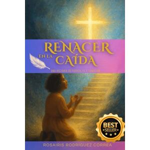 Rodríguez Correa, Rosairis RENACER EN LA CAÍDA: Una Historia de Fuerza, Fe y Sanación Rodríguez Correa, Rosairis RENACER EN LA CAÍDA: Una Historia de Fuerza, Fe y Sanación