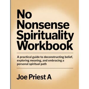 Priest A, Joe No Nonsense Spirituality Workbook: A Practical Guide to Deconstructing Belief, Exploring Meaning, and Embracing a Personal Spiritual Path. Priest A, Joe No Nonsense Spirituality Workbook: A Practical Guide to Deconstructing Belief, Exploring Meaning, and Embracing a Personal Spiritual Path.