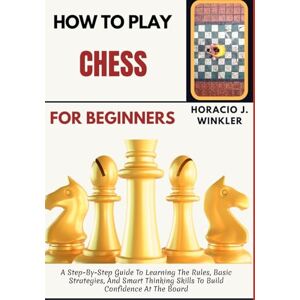 Winkler, Horacio J. How To Play Chess For Beginners: A Step-By-Step Guide To Learning The Rules, Basic Strategies, And Smart Thinking Skills To Build Confidence At The Board Winkler, Horacio J. How To Play Chess For Beginners: A Step-By-Step Guide To Learning The Rules, Basic Strategies, And Smart Thinking Skills To Build Confidence At The Board