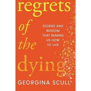 Scull, Georgina Regrets of the Dying: Stories and Wisdom That Remind Us How to Live Scull, Georgina Regrets of the Dying: Stories and Wisdom That Remind Us How to Live