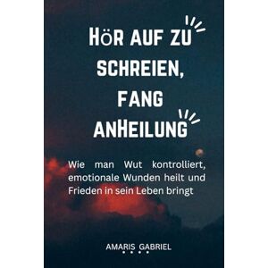 Gabriel, Amaris HÖR AUF ZU SCHREIEN, FANG ANHEILUNG: Wie man Wut kontrolliert, emotionale Wunden heilt und Frieden in sein Leben bringt Gabriel, Amaris HÖR AUF ZU SCHREIEN, FANG ANHEILUNG: Wie man Wut kontrolliert, emotionale Wunden heilt und Frieden in sein Leben bringt