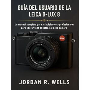 WELLS, JORDAN R. GUÍA DEL USUARIO DE LA LEICA D-LUX 8: Un manual completo para principiantes y profesionales para liberar todo el potencial de la cámara WELLS, JORDAN R. GUÍA DEL USUARIO DE LA LEICA D-LUX 8: Un manual completo para principiantes y profesionales para liberar todo el potencial de la cámara