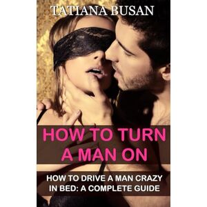 Busan, Tatiana How to Turn a Man On: A Guide on How to Please a Man Sexually in Bed; Ways to Make Him Go Crazy for You Busan, Tatiana How to Turn a Man On: A Guide on How to Please a Man Sexually in Bed; Ways to Make Him Go Crazy for You