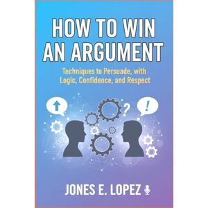 Lopez, Jones E. How to Win an Argument: Techniques to Persuade with Logic, Confidence, and Respect Lopez, Jones E. How to Win an Argument: Techniques to Persuade with Logic, Confidence, and Respect