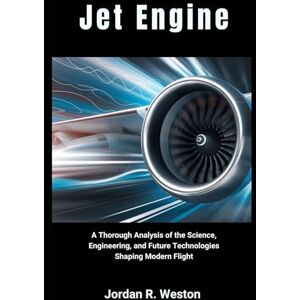 Weston, Jordan R. Jet Engine: A Thorough Analysis of the Science, Engineering, and Future Technologies Shaping Modern Flight Weston, Jordan R. Jet Engine: A Thorough Analysis of the Science, Engineering, and Future Technologies Shaping Modern Flight