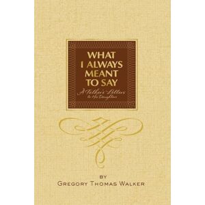 Walker, Gregory Thomas What I Always Meant to Say: A Father's Letters to His Daughters Walker, Gregory Thomas What I Always Meant to Say: A Father's Letters to His Daughters