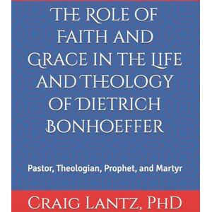 Lantz, Dr. Charles C The Role of Faith and Grace in the Life and Theology of Dietrich Bonhoeffer: Pastor, Theologian, Prophet, and Martyr: Volume 1 Lantz, Dr. Charles C The Role of Faith and Grace in the Life and Theology of Dietrich Bonhoeffer: Pastor, Theologian, Prophet, and Martyr: Volume 1
